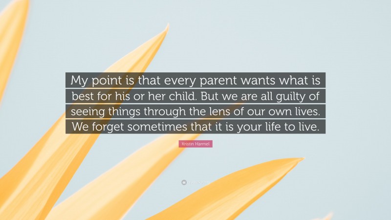 Kristin Harmel Quote: “My point is that every parent wants what is best for his or her child. But we are all guilty of seeing things through the lens of our own lives. We forget sometimes that it is your life to live.”