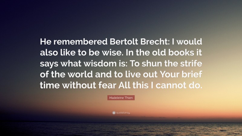 Madeleine Thien Quote: “He remembered Bertolt Brecht: I would also like to be wise. In the old books it says what wisdom is: To shun the strife of the world and to live out Your brief time without fear All this I cannot do.”