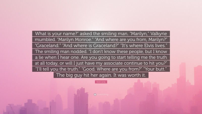 Derek Landy Quote: “What is your name?” asked the smiling man. “Marilyn,” Valkyrie mumbled. “Marilyn Monroe.” “And where are you from, Marilyn?” “Graceland.” “And where is Graceland?” “It’s where Elvis lives.” The smiling man nodded. “I don’t know these people, but I know a lie when I hear one. Are you going to start telling me the truth at all today, or will I just have my associate continue to hit you?” “I’ll tell you the truth.” “Good. Where are you from?” “Your butt.” The big guy hit her again. It was worth it.”