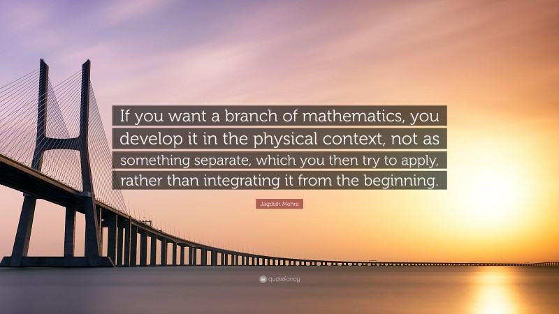 Jagdish Mehra Quote: “If you want a branch of mathematics, you develop it in the physical context, not as something separate, which you then try to apply, rather than integrating it from the beginning.”
