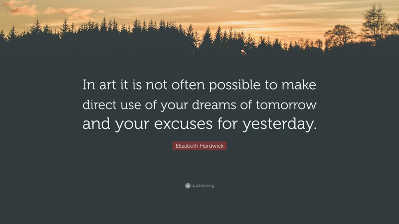 Elizabeth Hardwick Quote: “In art it is not often possible to make direct use of your dreams of tomorrow and your excuses for yesterday.”