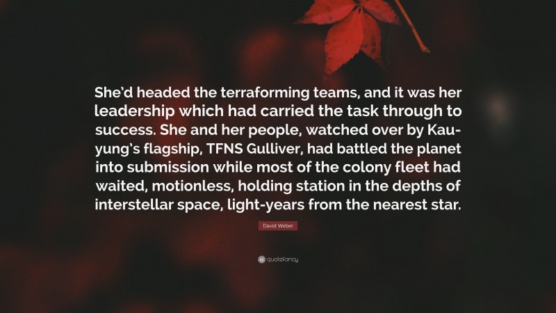 David Weber Quote: “She’d headed the terraforming teams, and it was her leadership which had carried the task through to success. She and her people, watched over by Kau-yung’s flagship, TFNS Gulliver, had battled the planet into submission while most of the colony fleet had waited, motionless, holding station in the depths of interstellar space, light-years from the nearest star.”