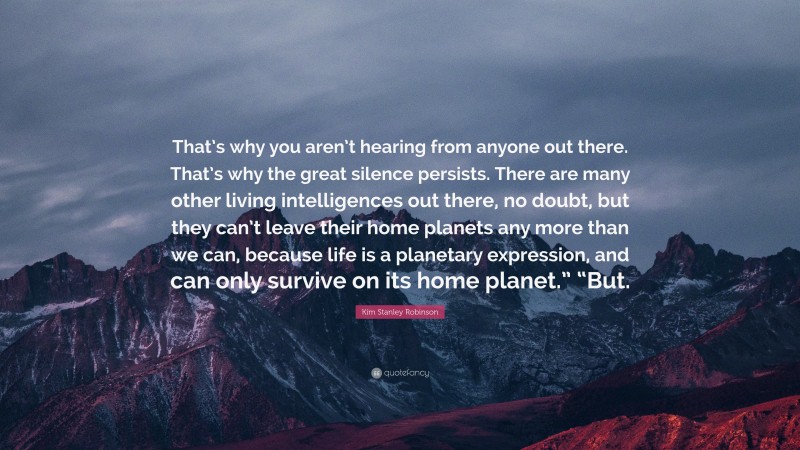 Kim Stanley Robinson Quote: “That’s why you aren’t hearing from anyone out there. That’s why the great silence persists. There are many other living intelligences out there, no doubt, but they can’t leave their home planets any more than we can, because life is a planetary expression, and can only survive on its home planet.” “But.”