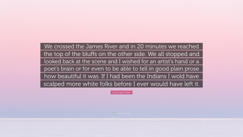 Laura Ingalls Wilder Quote: “We crossed the James River and in 20 minutes we reached the top of the bluffs on the other side. We all stopped and looked back at the scene and I wished for an artist’s hand or a poet’s brain or for even to be able to tell in good plain prose how beautiful it was. If I had been the Indians I wold have scalped more white folks before I ever would have left it.”