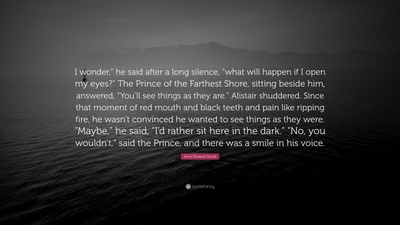 Anne Elisabeth Stengl Quote: “I wonder,” he said after a long silence, “what will happen if I open my eyes?” The Prince of the Farthest Shore, sitting beside him, answered, “You’ll see things as they are.” Alistair shuddered. Since that moment of red mouth and black teeth and pain like ripping fire, he wasn’t convinced he wanted to see things as they were. “Maybe,” he said, “I’d rather sit here in the dark.” “No, you wouldn’t,” said the Prince, and there was a smile in his voice.”