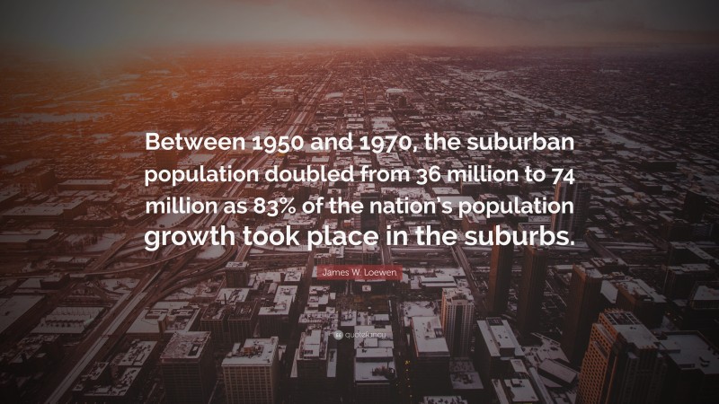 James W. Loewen Quote: “Between 1950 and 1970, the suburban population doubled from 36 million to 74 million as 83% of the nation’s population growth took place in the suburbs.”