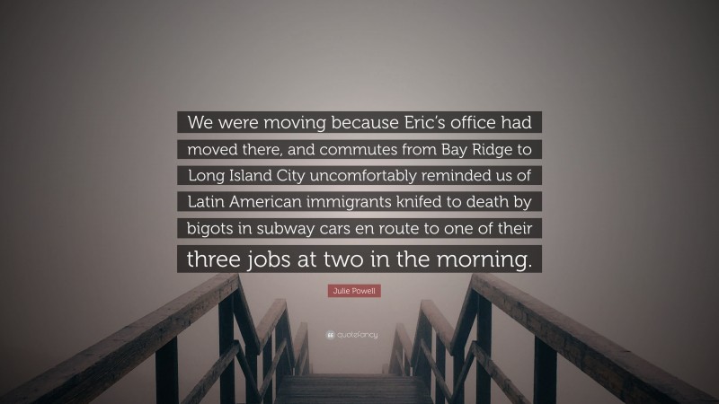 Julie Powell Quote: “We were moving because Eric’s office had moved there, and commutes from Bay Ridge to Long Island City uncomfortably reminded us of Latin American immigrants knifed to death by bigots in subway cars en route to one of their three jobs at two in the morning.”