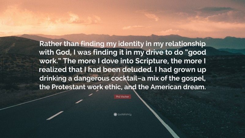 Phil Vischer Quote: “Rather than finding my identity in my relationship with God, I was finding it in my drive to do “good work.” The more I dove into Scripture, the more I realized that I had been deluded. I had grown up drinking a dangerous cocktail–a mix of the gospel, the Protestant work ethic, and the American dream.”