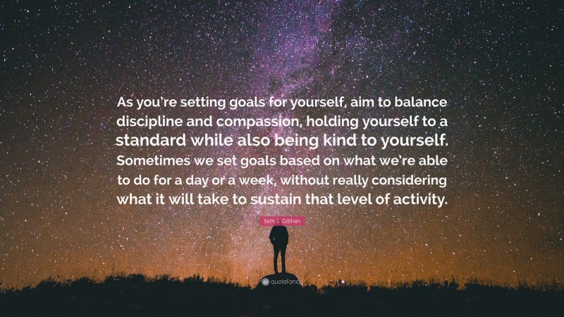 Seth J. Gillihan Quote: “As you’re setting goals for yourself, aim to balance discipline and compassion, holding yourself to a standard while also being kind to yourself. Sometimes we set goals based on what we’re able to do for a day or a week, without really considering what it will take to sustain that level of activity.”