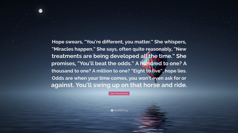 Mary Doria Russell Quote: “Hope swears, “You’re different, you matter.” She whispers, “Miracles happen.” She says, often quite reasonably, “New treatments are being developed all the time.” She promises, “You’ll beat the odds.” A hundred to one? A thousand to one? A million to one? “Eight to five”, hope lies. Odds are when your time comes, you won’t even ask for or against. You’ll swing up on that horse and ride.”