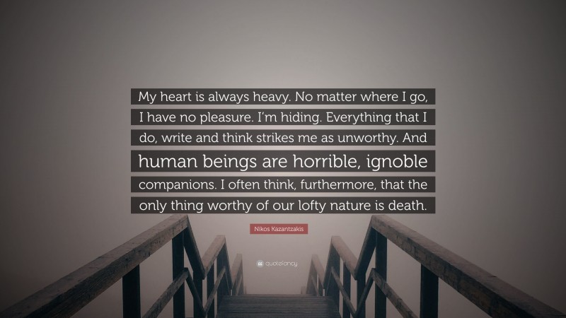 Nikos Kazantzakis Quote: “My heart is always heavy. No matter where I go, I have no pleasure. I’m hiding. Everything that I do, write and think strikes me as unworthy. And human beings are horrible, ignoble companions. I often think, furthermore, that the only thing worthy of our lofty nature is death.”