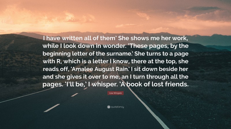 Lisa Wingate Quote: “I have written all of them’ She shows me her work, while I look down in wonder. ‘These pages, by the beginning letter of the surname.’ She turns to a page with R, which is a letter I know, there at the top, she reads off, ‘Amalee August Rain.’ I sit down beside her and she gives it over to me, an I turn through all the pages. ‘I’ll be,’ I whisper. ‘A book of lost friends.”