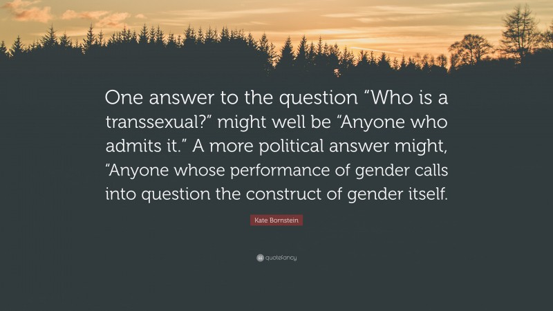 Kate Bornstein Quote: “One answer to the question “Who is a transsexual?” might well be “Anyone who admits it.” A more political answer might, “Anyone whose performance of gender calls into question the construct of gender itself.”