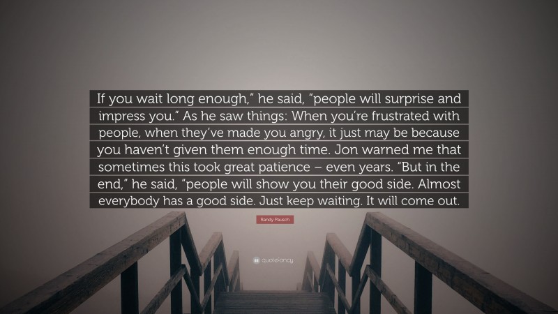 Randy Pausch Quote: “If you wait long enough,” he said, “people will surprise and impress you.” As he saw things: When you’re frustrated with people, when they’ve made you angry, it just may be because you haven’t given them enough time. Jon warned me that sometimes this took great patience – even years. “But in the end,” he said, “people will show you their good side. Almost everybody has a good side. Just keep waiting. It will come out.”