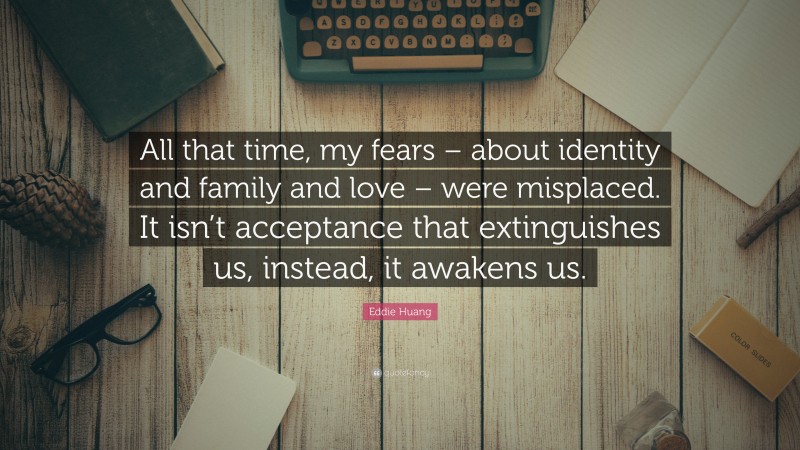 Eddie Huang Quote: “All that time, my fears – about identity and family and love – were misplaced. It isn’t acceptance that extinguishes us, instead, it awakens us.”