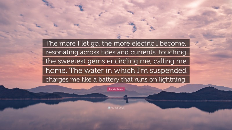 Laurie Perez Quote: “The more I let go, the more electric I become, resonating across tides and currents, touching the sweetest gems encircling me, calling me home. The water in which I’m suspended charges me like a battery that runs on lightning.”