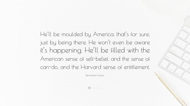 Bernardine Evaristo Quote: “He’ll be moulded by America, that’s for sure, just by being there. He won’t even be aware it’s happening. He’ll be filled with the American sense of self-belief, and the sense of can-do, and the Harvard sense of entitlement.”