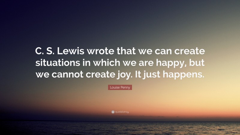 Louise Penny Quote: “C. S. Lewis wrote that we can create situations in which we are happy, but we cannot create joy. It just happens.”