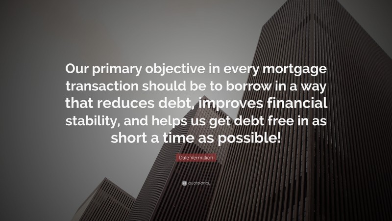 Dale Vermillion Quote: “Our primary objective in every mortgage transaction should be to borrow in a way that reduces debt, improves financial stability, and helps us get debt free in as short a time as possible!”