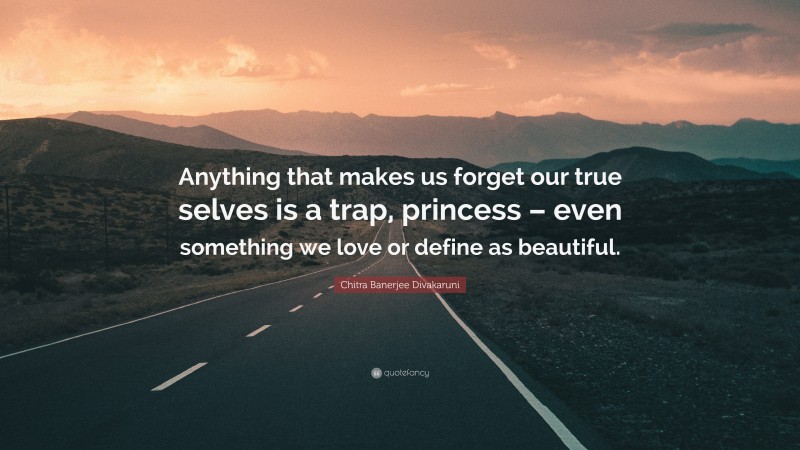 Chitra Banerjee Divakaruni Quote: “Anything that makes us forget our true selves is a trap, princess – even something we love or define as beautiful.”