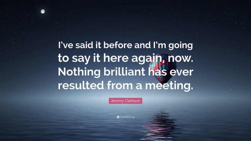 Jeremy Clarkson Quote: “I’ve said it before and I’m going to say it here again, now. Nothing brilliant has ever resulted from a meeting.”