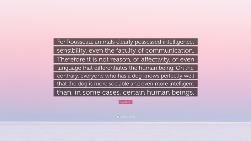 Luc Ferry Quote: “For Rousseau, animals clearly possessed intelligence, sensibility, even the faculty of communication. Therefore it is not reason, or affectivity, or even language that differentiates the human being. On the contrary, everyone who has a dog knows perfectly well that the dog is more sociable and even more intelligent than, in some cases, certain human beings.”