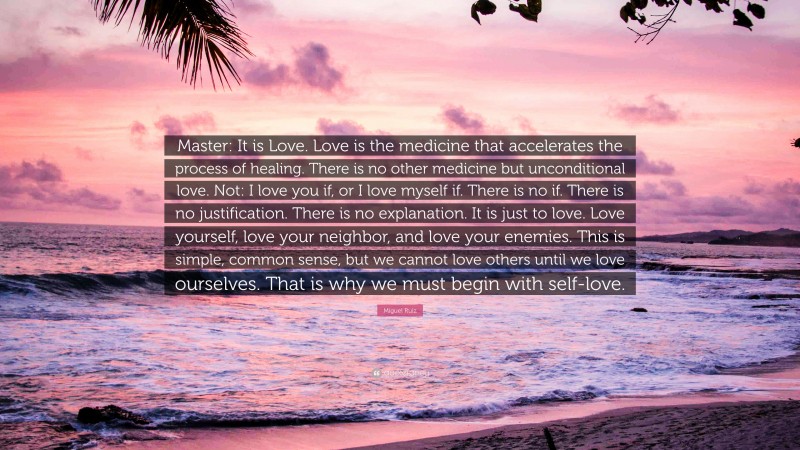 Miguel Ruiz Quote: “Master: It is Love. Love is the medicine that accelerates the process of healing. There is no other medicine but unconditional love. Not: I love you if, or I love myself if. There is no if. There is no justification. There is no explanation. It is just to love. Love yourself, love your neighbor, and love your enemies. This is simple, common sense, but we cannot love others until we love ourselves. That is why we must begin with self-love.”