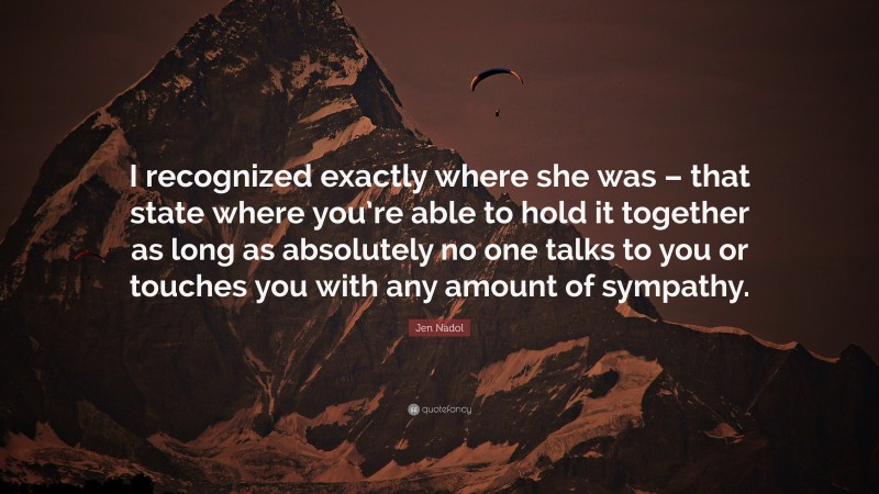Jen Nadol Quote: “I recognized exactly where she was – that state where you’re able to hold it together as long as absolutely no one talks to you or touches you with any amount of sympathy.”