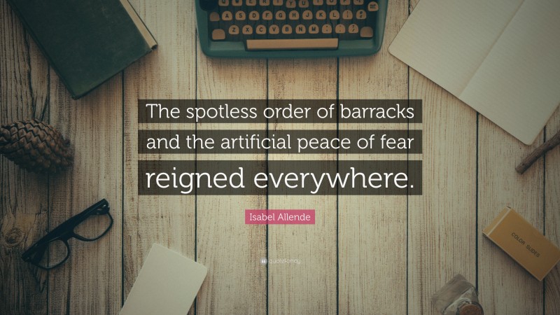 Isabel Allende Quote: “The spotless order of barracks and the artificial peace of fear reigned everywhere.”