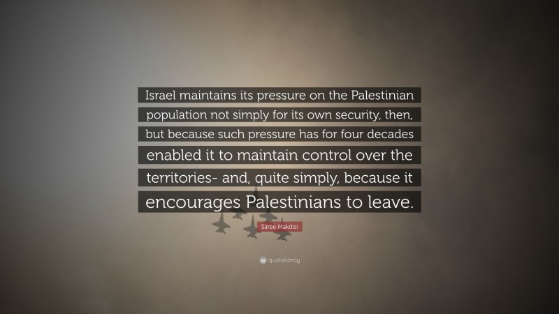 Saree Makdisi Quote: “Israel maintains its pressure on the Palestinian population not simply for its own security, then, but because such pressure has for four decades enabled it to maintain control over the territories- and, quite simply, because it encourages Palestinians to leave.”