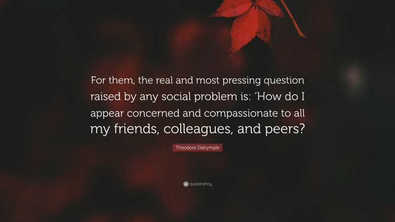 Theodore Dalrymple Quote: “For them, the real and most pressing question raised by any social problem is: ‘How do I appear concerned and compassionate to all my friends, colleagues, and peers?”