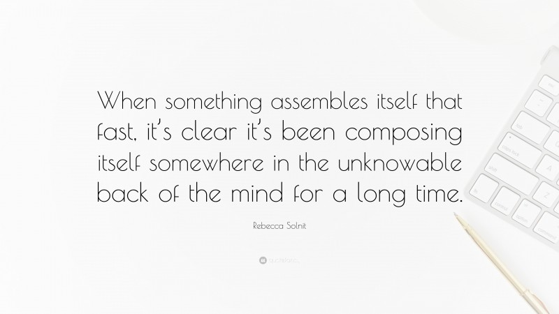 Rebecca Solnit Quote: “When something assembles itself that fast, it’s clear it’s been composing itself somewhere in the unknowable back of the mind for a long time.”