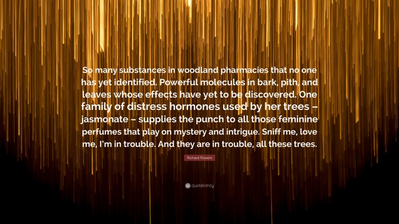 Richard Powers Quote: “So many substances in woodland pharmacies that no one has yet identified. Powerful molecules in bark, pith, and leaves whose effects have yet to be discovered. One family of distress hormones used by her trees – jasmonate – supplies the punch to all those feminine perfumes that play on mystery and intrigue. Sniff me, love me, I’m in trouble. And they are in trouble, all these trees.”