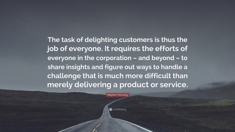 Stephen Denning Quote: “The task of delighting customers is thus the job of everyone. It requires the efforts of everyone in the corporation – and beyond – to share insights and figure out ways to handle a challenge that is much more difficult than merely delivering a product or service.”