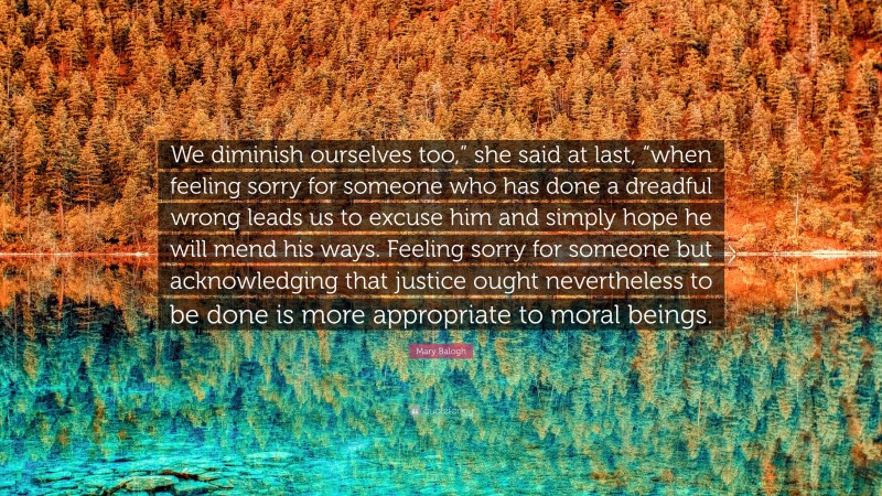 Mary Balogh Quote: “We diminish ourselves too,” she said at last, “when feeling sorry for someone who has done a dreadful wrong leads us to excuse him and simply hope he will mend his ways. Feeling sorry for someone but acknowledging that justice ought nevertheless to be done is more appropriate to moral beings.”