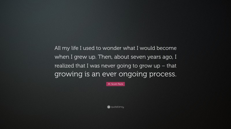 M. Scott Peck Quote: “All my life I used to wonder what I would become when I grew up. Then, about seven years ago, I realized that I was never going to grow up – that growing is an ever ongoing process.”