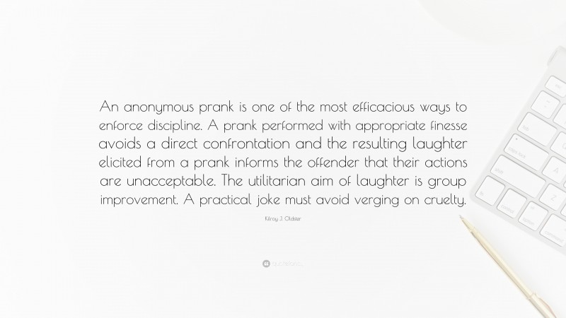 Kilroy J. Oldster Quote: “An anonymous prank is one of the most efficacious ways to enforce discipline. A prank performed with appropriate finesse avoids a direct confrontation and the resulting laughter elicited from a prank informs the offender that their actions are unacceptable. The utilitarian aim of laughter is group improvement. A practical joke must avoid verging on cruelty.”