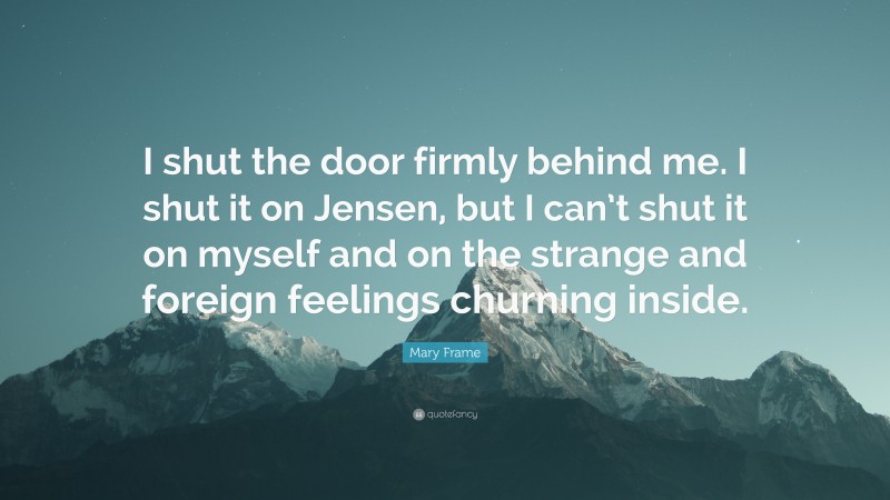 Mary Frame Quote: “I shut the door firmly behind me. I shut it on Jensen, but I can’t shut it on myself and on the strange and foreign feelings churning inside.”