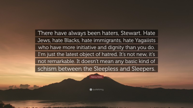 Nancy Kress Quote: “There have always been haters, Stewart. Hate Jews, hate Blacks, hate immigrants, hate Yagaiists who have more initiative and dignity than you do. I’m just the latest object of hatred. It’s not new, it’s not remarkable. It doesn’t mean any basic kind of schism between the Sleepless and Sleepers.”