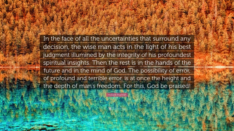 Howard Thurman Quote: “In the face of all the uncertainties that surround any decision, the wise man acts in the light of his best judgment illumined by the integrity of his profoundest spiritual insights. Then the rest is in the hands of the future and in the mind of God. The possibility of error, of profound and terrible error, is at once the height and the depth of man’s freedom. For this, God be praised!”