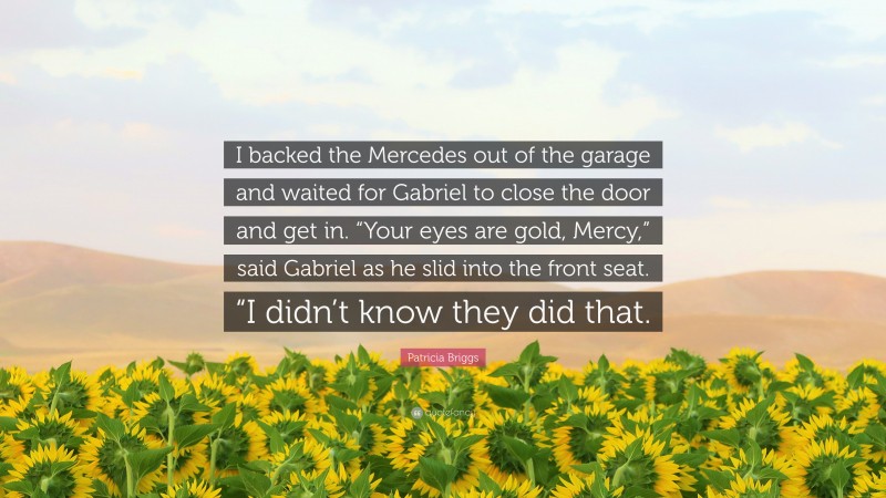 Patricia Briggs Quote: “I backed the Mercedes out of the garage and waited for Gabriel to close the door and get in. “Your eyes are gold, Mercy,” said Gabriel as he slid into the front seat. “I didn’t know they did that.”