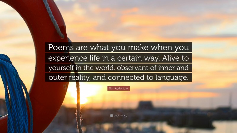 Kim Addonizio Quote: “Poems are what you make when you experience life in a certain way. Alive to yourself in the world, observant of inner and outer reality, and connected to language.”