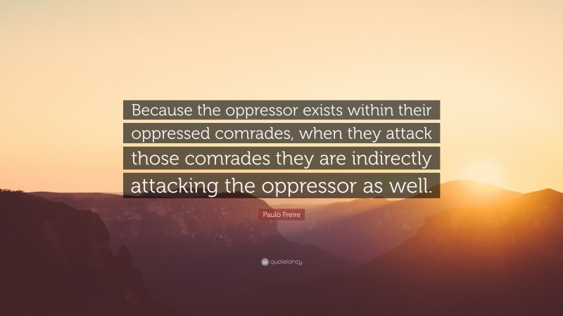Paulo Freire Quote: “Because the oppressor exists within their oppressed comrades, when they attack those comrades they are indirectly attacking the oppressor as well.”