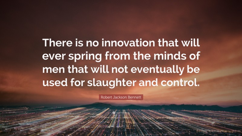 Robert Jackson Bennett Quote: “There is no innovation that will ever spring from the minds of men that will not eventually be used for slaughter and control.”