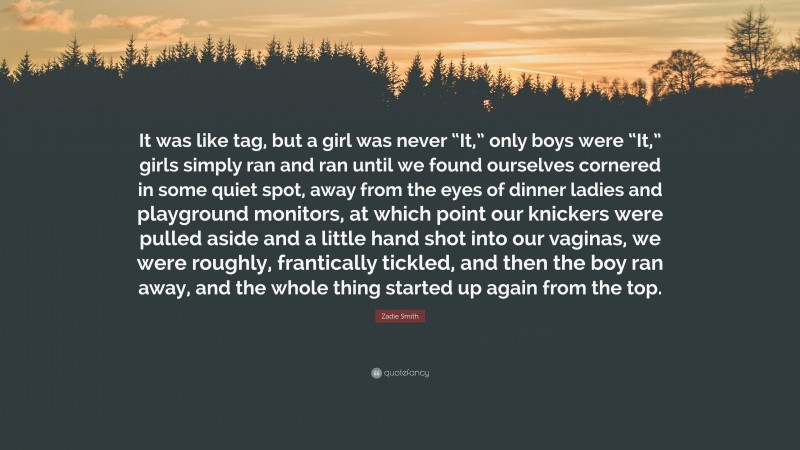 Zadie Smith Quote: “It was like tag, but a girl was never “It,” only boys were “It,” girls simply ran and ran until we found ourselves cornered in some quiet spot, away from the eyes of dinner ladies and playground monitors, at which point our knickers were pulled aside and a little hand shot into our vaginas, we were roughly, frantically tickled, and then the boy ran away, and the whole thing started up again from the top.”