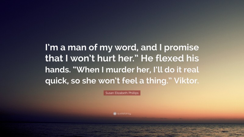 Susan Elizabeth Phillips Quote: “I’m a man of my word, and I promise that I won’t hurt her.” He flexed his hands. “When I murder her, I’ll do it real quick, so she won’t feel a thing.” Viktor.”