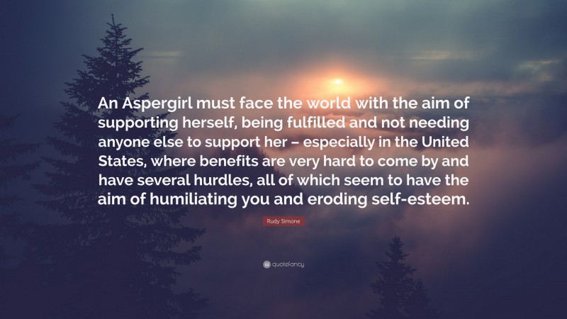 Rudy Simone Quote: “An Aspergirl must face the world with the aim of supporting herself, being fulfilled and not needing anyone else to support her – especially in the United States, where benefits are very hard to come by and have several hurdles, all of which seem to have the aim of humiliating you and eroding self-esteem.”