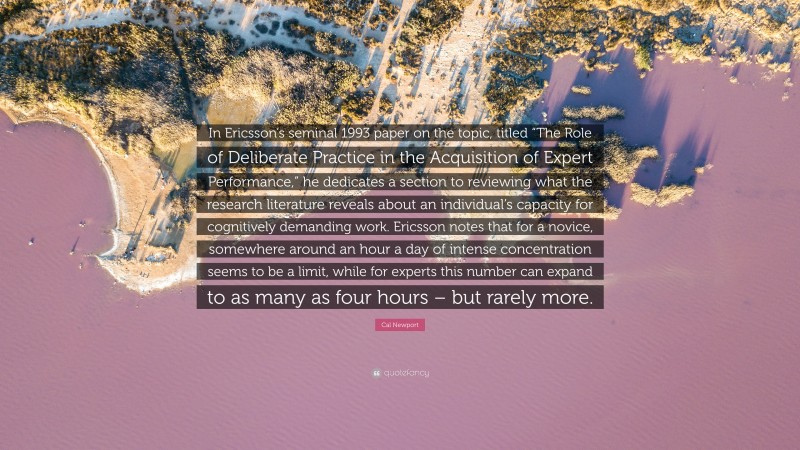 Cal Newport Quote: “In Ericsson’s seminal 1993 paper on the topic, titled “The Role of Deliberate Practice in the Acquisition of Expert Performance,” he dedicates a section to reviewing what the research literature reveals about an individual’s capacity for cognitively demanding work. Ericsson notes that for a novice, somewhere around an hour a day of intense concentration seems to be a limit, while for experts this number can expand to as many as four hours – but rarely more.”