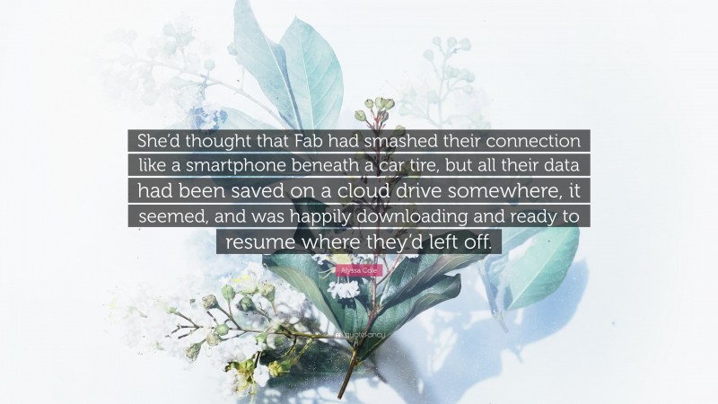 Alyssa Cole Quote: “She’d thought that Fab had smashed their connection like a smartphone beneath a car tire, but all their data had been saved on a cloud drive somewhere, it seemed, and was happily downloading and ready to resume where they’d left off.”