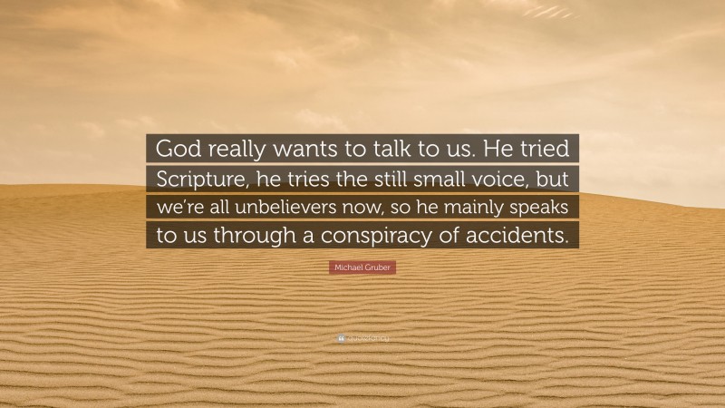 Michael Gruber Quote: “God really wants to talk to us. He tried Scripture, he tries the still small voice, but we’re all unbelievers now, so he mainly speaks to us through a conspiracy of accidents.”